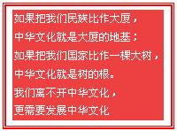 文本框:如果把我们民族比作大厦，中华文化就是大厦的地基；如果把我们国家比作一棵大树，中华文化就是树的根。我们离不开中华文化，更需要发展中华文化